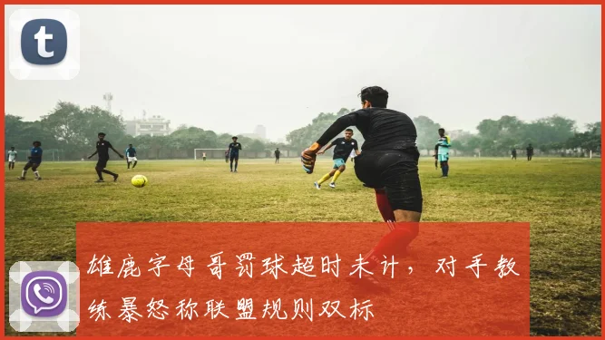 雄鹿字母哥罚球超时未计，对手教练暴怒称联盟规则双标