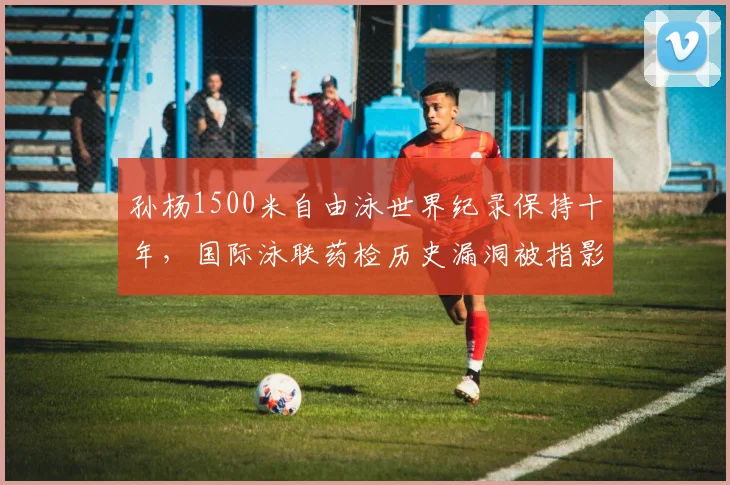 孙杨1500米自由泳世界纪录保持十年，国际泳联药检历史漏洞被指影响纪录含金量