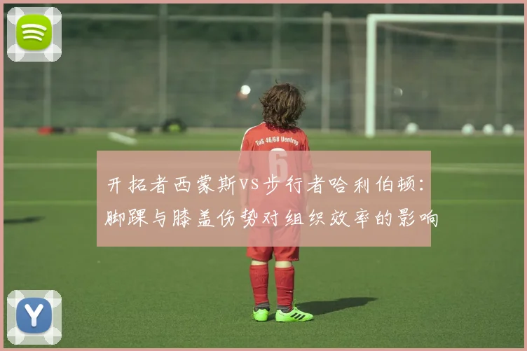 开拓者西蒙斯vs步行者哈利伯顿：脚踝与膝盖伤势对组织效率的影响差异