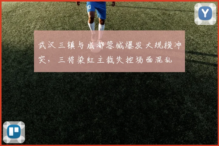 武汉三镇与成都蓉城爆发大规模冲突，三将染红主裁失控场面混乱