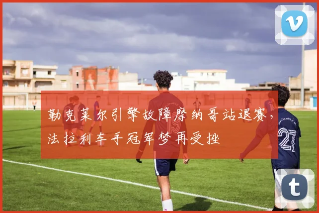 勒克莱尔引擎故障摩纳哥站退赛，法拉利车手冠军梦再受挫