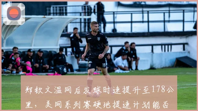 郑钦文温网后发球时速提升至178公里，美网系列赛硬地提速计划能否打破罗杰斯杯魔咒