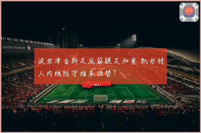波尔津吉斯足底筋膜炎加重 凯尔特人内线防守谁来顶替？