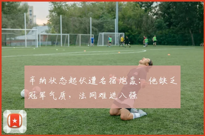 辛纳状态起伏遭名宿炮轰：他缺乏冠军气质，法网难进八强