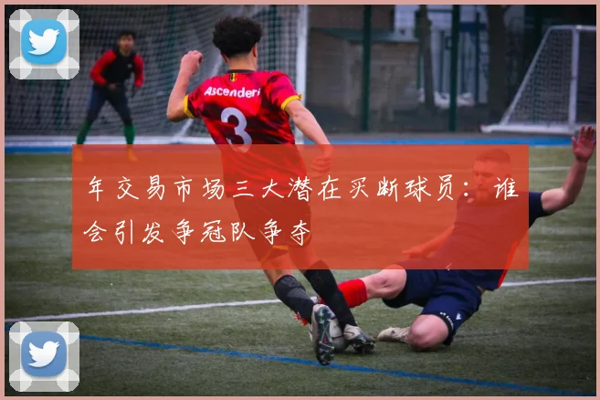 年交易市场三大潜在买断球员：谁会引发争冠队争夺