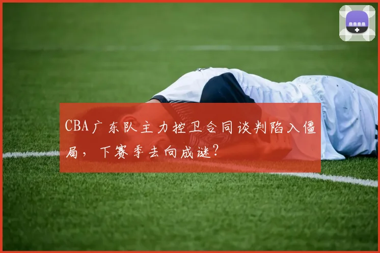 CBA广东队主力控卫合同谈判陷入僵局，下赛季去向成谜？