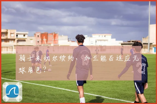 骑士米切尔续约，加兰能否适应无球角色？